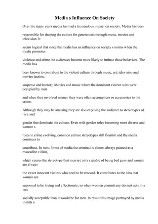 Media s Influence On Society
Over the many years media has had a tremendous impact on society. Media has been
responsible for shaping the culture for generations through music, movies and
television. It
seems logical that since the media has an influence on society s norms when the
media promotes
violence and crime the audiences become more likely to imitate those behaviors. The
media has
been known to contribute to the violent culture through music, art, television and
movies (action,
suspense and horror); Movies and music where the dominant violent roles were
occupied by men
and when they involved women they were often accomplices or accessories to the
crime.
Although they may be amusing they are also exposing the audience to stereotypes of
race and
gender that dominate the culture. Even with gender roles becoming more diverse and
women s
roles in crime evolving, common culture stereotypes still flourish and the media
continues to
contribute. In most forms of media the criminal is almost always painted as a
masculine villain,
which causes the stereotype that men are only capable of being bad guys and woman
are always
the sweet innocent victims who need to be rescued. It contributes to the idea that
woman are
supposed to be loving and affectionate, so when women commit any deviant acts it is
less
socially acceptable than it would be for men. In result this image portrayed by media
instills a
 