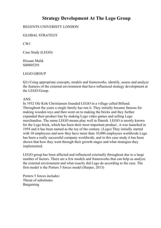 Strategy Development At The Lego Group
REGENTS UNIVERISTY LONDON
GLOBAL STRATEGY
CW1
Case Study (LEGO)
Hissam Malik
S00805291
LEGO GROUP
Q1) Using appropriate concepts, models and frameworks, identify, assess and analyze
the features of the external environment that have influenced strategy development at
the LEGO Group.
ANS:
In 1932 Ole Kirk Christiansen founded LEGO in a village called Billund.
Throughout the years a single family has run it. They initially became famous for
making wooden toys and then went on to making the bricks and they further
expanded their product line by making Lego video games and selling Lego
merchandise. The name LEGO means play well in Danish. LEGO is mostly known
for the Lego brick, which has been their most important product , it was launched in
1958 and it has been named as the toy of the century. (Lego) They initially started
with 10 employees and now they have more than 10,000 employees worldwide Lego
has been a really successful company worldwide, and in this case study it has been
shown that how they went through their growth stages and what strategies they
implemented.
LEGO group has been affected and influenced externally throughout due to a large
number of factors. There are a few models and frameworks that can help us analyze
the external environment and what exactly did Lego do according to the case. The
first model is the Porters 5 forces model (Harper, 2013)
Porters 5 forces includes:
Threat of substitutes
Bargaining
 