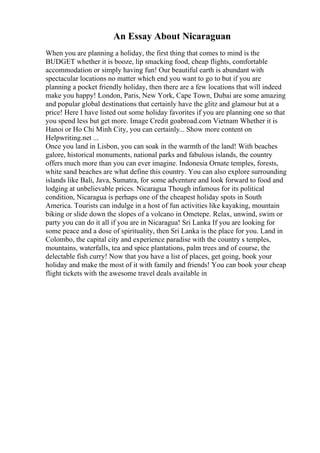 An Essay About Nicaraguan
When you are planning a holiday, the first thing that comes to mind is the
BUDGET whether it is booze, lip smacking food, cheap flights, comfortable
accommodation or simply having fun! Our beautiful earth is abundant with
spectacular locations no matter which end you want to go to but if you are
planning a pocket friendly holiday, then there are a few locations that will indeed
make you happy! London, Paris, New York, Cape Town, Dubai are some amazing
and popular global destinations that certainly have the glitz and glamour but at a
price! Here I have listed out some holiday favorites if you are planning one so that
you spend less but get more. Image Credit goabroad.com Vietnam Whether it is
Hanoi or Ho Chi Minh City, you can certainly... Show more content on
Helpwriting.net ...
Once you land in Lisbon, you can soak in the warmth of the land! With beaches
galore, historical monuments, national parks and fabulous islands, the country
offers much more than you can ever imagine. Indonesia Ornate temples, forests,
white sand beaches are what define this country. You can also explore surrounding
islands like Bali, Java, Sumatra, for some adventure and look forward to food and
lodging at unbelievable prices. Nicaragua Though infamous for its political
condition, Nicaragua is perhaps one of the cheapest holiday spots in South
America. Tourists can indulge in a host of fun activities like kayaking, mountain
biking or slide down the slopes of a volcano in Ometepe. Relax, unwind, swim or
party you can do it all if you are in Nicaragua! Sri Lanka If you are looking for
some peace and a dose of spirituality, then Sri Lanka is the place for you. Land in
Colombo, the capital city and experience paradise with the country s temples,
mountains, waterfalls, tea and spice plantations, palm trees and of course, the
delectable fish curry! Now that you have a list of places, get going, book your
holiday and make the most of it with family and friends! You can book your cheap
flight tickets with the awesome travel deals available in
 