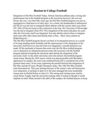 Racism in College Football
Integration in Ole Miss Football Today, African American athletes play a strong and
predominant role in the football program at the university however, this was not
always the case. Less than fifty years ago, the Ole Miss football program was just as
segregated as it had been in its early days. As a whole, the Southeastern Conferenceof
the NCAA was the last to instrgarate black athletes with the current white ones (Paul
297, 284). Of the ten teams in the conference at the time, the University of Mississippi
was the last to integrate (Paul 287). This integration of the team took place ten years
after the University itself was integrated. Not only did the school refuse to integrate
until years after other teams had already done so but,... Show more content on
Helpwriting.net ...
The Ole Miss football program faced a set back in its integration process as a result
of its long standing racial mentality and the repercussions of the integration of the
university itself however, once the team was integrated, a smooth transition was
made. Of the multitude of reasons that exists why the Ole Miss football program
was so delayed in its integration process comes the necessary role the football
program played in keeping the university open during the integration of the
university itself. As the entire university went into turmoil, the football program
stood strong. During the 1962 season, which was played parallel with Meredith s
appearance on campus, the team went undefeated and still is considered one of the
greatest teams since. In his essay explaining the parallel between the integration of
Ole Miss and the 62 team, Wright Thompson states, The 1962 Ole Miss football
team fascinated me. That year, perhaps because of the school s near self destruction
over integration, or perhaps in spite of it, the team managed the most remarkable
season seen in Oxford before or since (1). This strong and winning team, lead by
coach Henry Vaught, kept the university running when it looked as though it would
implode on itself. Many turned to the idols of the campus, the football players, to keep
 
