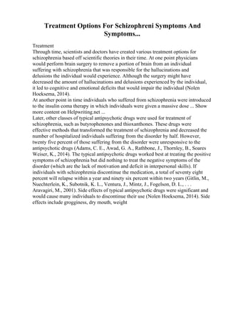 Treatment Options For Schizophreni Symptoms And
Symptoms...
Treatment
Through time, scientists and doctors have created various treatment options for
schizophrenia based off scientific theories in their time. At one point physicians
would perform brain surgery to remove a portion of brain from an individual
suffering with schizophrenia that was responsible for the hallucinations and
delusions the individual would experience. Although the surgery might have
decreased the amount of hallucinations and delusions experienced by the individual,
it led to cognitive and emotional deficits that would impair the individual (Nolen
Hoeksema, 2014).
At another point in time individuals who suffered from schizophrenia were introduced
to the insulin coma therapy in which individuals were given a massive dose ... Show
more content on Helpwriting.net ...
Later, other classes of typical antipsychotic drugs were used for treatment of
schizophrenia, such as butyrophenones and thioxanthones. These drugs were
effective methods that transformed the treatment of schizophrenia and decreased the
number of hospitalized individuals suffering from the disorder by half. However,
twenty five percent of those suffering from the disorder were unresponsive to the
antipsychotic drugs (Adams, C. E., Awad, G. A., Rathbone, J., Thornley, B., Soares
Weiser, K., 2014). The typical antipsychotic drugs worked best at treating the positive
symptoms of schizophrenia but did nothing to treat the negative symptoms of the
disorder (which are the lack of motivation and deficit in interpersonal skills). If
individuals with schizophrenia discontinue the medication, a total of seventy eight
percent will relapse within a year and ninety six percent within two years (Gitlin, M.,
Nuechterlein, K., Subotnik, K. L., Ventura, J., Mintz, J., Fogelson, D. L., . . .
Aravagiri, M., 2001). Side effects of typical antipsychotic drugs were significant and
would cause many individuals to discontinue their use (Nolen Hoeksema, 2014). Side
effects include grogginess, dry mouth, weight
 