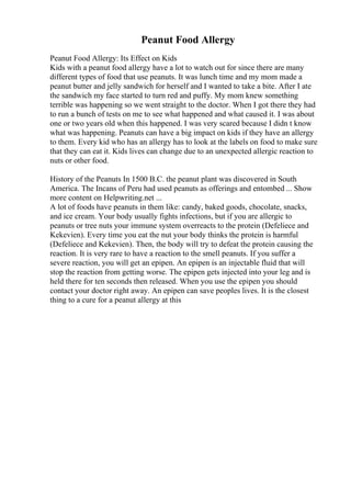 Peanut Food Allergy
Peanut Food Allergy: Its Effect on Kids
Kids with a peanut food allergy have a lot to watch out for since there are many
different types of food that use peanuts. It was lunch time and my mom made a
peanut butter and jelly sandwich for herself and I wanted to take a bite. After I ate
the sandwich my face started to turn red and puffy. My mom knew something
terrible was happening so we went straight to the doctor. When I got there they had
to run a bunch of tests on me to see what happened and what caused it. I was about
one or two years old when this happened. I was very scared because I didn t know
what was happening. Peanuts can have a big impact on kids if they have an allergy
to them. Every kid who has an allergy has to look at the labels on food to make sure
that they can eat it. Kids lives can change due to an unexpected allergic reaction to
nuts or other food.
History of the Peanuts In 1500 B.C. the peanut plant was discovered in South
America. The Incans of Peru had used peanuts as offerings and entombed ... Show
more content on Helpwriting.net ...
A lot of foods have peanuts in them like: candy, baked goods, chocolate, snacks,
and ice cream. Your body usually fights infections, but if you are allergic to
peanuts or tree nuts your immune system overreacts to the protein (Defeliece and
Kekevien). Every time you eat the nut your body thinks the protein is harmful
(Defeliece and Kekevien). Then, the body will try to defeat the protein causing the
reaction. It is very rare to have a reaction to the smell peanuts. If you suffer a
severe reaction, you will get an epipen. An epipen is an injectable fluid that will
stop the reaction from getting worse. The epipen gets injected into your leg and is
held there for ten seconds then released. When you use the epipen you should
contact your doctor right away. An epipen can save peoples lives. It is the closest
thing to a cure for a peanut allergy at this
 