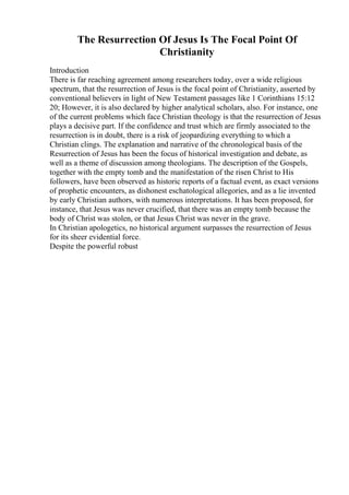 The Resurrection Of Jesus Is The Focal Point Of
Christianity
Introduction
There is far reaching agreement among researchers today, over a wide religious
spectrum, that the resurrection of Jesus is the focal point of Christianity, asserted by
conventional believers in light of New Testament passages like 1 Corinthians 15:12
20; However, it is also declared by higher analytical scholars, also. For instance, one
of the current problems which face Christian theology is that the resurrection of Jesus
plays a decisive part. If the confidence and trust which are firmly associated to the
resurrection is in doubt, there is a risk of jeopardizing everything to which a
Christian clings. The explanation and narrative of the chronological basis of the
Resurrection of Jesus has been the focus of historical investigation and debate, as
well as a theme of discussion among theologians. The description of the Gospels,
together with the empty tomb and the manifestation of the risen Christ to His
followers, have been observed as historic reports of a factual event, as exact versions
of prophetic encounters, as dishonest eschatological allegories, and as a lie invented
by early Christian authors, with numerous interpretations. It has been proposed, for
instance, that Jesus was never crucified, that there was an empty tomb because the
body of Christ was stolen, or that Jesus Christ was never in the grave.
In Christian apologetics, no historical argument surpasses the resurrection of Jesus
for its sheer evidential force.
Despite the powerful robust
 