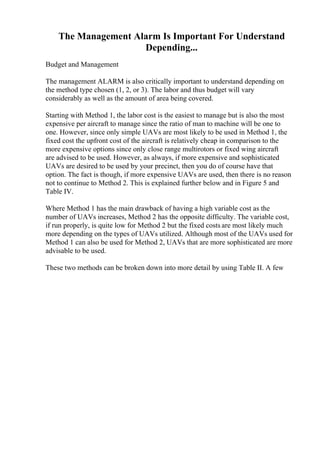 The Management Alarm Is Important For Understand
Depending...
Budget and Management
The management ALARM is also critically important to understand depending on
the method type chosen (1, 2, or 3). The labor and thus budget will vary
considerably as well as the amount of area being covered.
Starting with Method 1, the labor cost is the easiest to manage but is also the most
expensive per aircraft to manage since the ratio of man to machine will be one to
one. However, since only simple UAVs are most likely to be used in Method 1, the
fixed cost the upfront cost of the aircraft is relatively cheap in comparison to the
more expensive options since only close range multirotors or fixed wing aircraft
are advised to be used. However, as always, if more expensive and sophisticated
UAVs are desired to be used by your precinct, then you do of course have that
option. The fact is though, if more expensive UAVs are used, then there is no reason
not to continue to Method 2. This is explained further below and in Figure 5 and
Table IV.
Where Method 1 has the main drawback of having a high variable cost as the
number of UAVs increases, Method 2 has the opposite difficulty. The variable cost,
if run properly, is quite low for Method 2 but the fixed costs are most likely much
more depending on the types of UAVs utilized. Although most of the UAVs used for
Method 1 can also be used for Method 2, UAVs that are more sophisticated are more
advisable to be used.
These two methods can be broken down into more detail by using Table II. A few
 