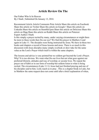 Article Review On The
Our Father Who Is In Heaven
By J Stark | Submitted On January 13, 2016
Recommend Article Article Comments Print Article Share this article on Facebook
Share this article on Twitter Share this article on Google+ Share this article on
Linkedin Share this article on StumbleUpon Share this article on Delicious Share this
article on Digg Share this article on Reddit Share this article on Pinterest
Expert Author J Stark
Is this simply a prayer recited by many, under varying circumstances or might there
be more to these words then fits our eye? We find this prayer in Matthew 6 and
again in Luke 11. The disciples were being instructed by Jesus. We have in these two
books and chapters a record of Jesus lessons and more. There is so much in this
discussion with Jesus disciples many simply overlook or don t take for the same
value as the Lord s Prayer which itself is within the same chapters.
The lessons and advice is very pointed but we seldom get beyond the Lord s Prayer.
Why? It is too obvious. We want what fits our lives but not what goes against our
preferred lifestyle, attitudes and way of worship; or secular lives. We repeat the
prayer out of habit or in our form of worship but seldom listen to what is being
recited. The circumstances (Luke 11:1): Jesus had just finished praying and one of
his disciples said to him. Lord, teach us to pray . This is a chapter break in Luke, but
in Matthew the same request does not come until after a brief explanation of when,
 