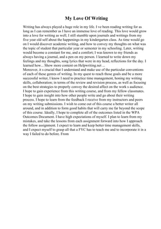 My Love Of Writing
Writing has always played a huge role in my life. I ve been reading writing for as
long as I can remember as I have an immense love of reading. This love would grow
into a love for writing as well; I still stumble upon journals and writings from my
five year old self about the happenings in my kindergarten class. As time would go
on I would discover academic writing, and how to convey my thoughts on what was
the topic of student that particular year or semester in my schooling. Later, writing
would become a constant for me, and a comfort; I was known to my friends as
always having a journal, and a pen on my person. I learned to write down my
feelings and my thoughts, song lyrics that were in my head, reflections for the day. I
learned how... Show more content on Helpwriting.net ...
Moreover, it s crucial that I understand and make use of the particular conventions
of each of these genres of writing. In my quest to reach those goals and be a more
successful writer, I know I need to practice time management, honing my writing
skills, collaboration; in terms of the review and revision process, as well as focusing
on the best strategies to properly convey the desired affect on the work s audience.
I hope to gain experience from this writing course, and from my fellow classmates.
I hope to gain insight into how other people write and go about their writing
process. I hope to learn from the feedback I receive from my instructors and peers
on my writing submissions. I wish to come out of this course a better writer all
around, and in addition to form good habits that will carry me far beyond the scope
of this course. Ideally, I hope to complete all of the outcomes listed in the WPA
Outcomes Document. I have high expectations of myself. I plan to learn from my
mistakes, and take the lessons from each assignment forward into how I approach
the follow assignment. I expect to learn and keep better time management skills,
and I expect myself to grasp all that a FYC has to teach me and to incorporate it in a
way I failed to do before. From
 