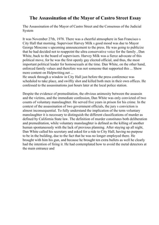 The Assassination of the Mayor of Castro Street Essay
The Assassination of the Mayor of Castro Street and the Consensus of the Judicial
System
It was November 27th, 1978. There was a cheerful atmosphere in San Francisco s
City Hall that morning. Supervisor Harvey Milk s good mood was due to Mayor
George Moscone s upcoming announcement to the press. He was going to publicize
that he had decided not to reappoint the ultra conservative voice for the family , Dan
White, back to the board of supervisors. Harvey Milk was a fierce advocate of this
political move, for he was the first openly gay elected official, and thus, the most
important political leader for homosexuals at the time. Dan White, on the other hand,
enforced family values and therefore was not someone that supported this ... Show
more content on Helpwriting.net ...
He snuck through a window in City Hall just before the press conference was
scheduled to take place, and swiftly shot and killed both men in their own offices. He
confessed to the assassinations just hours later at the local police station.
Despite the evidence of premeditation, the obvious animosity between the assassin
and the victims, and the immediate confession, Dan White was only convicted of two
counts of voluntary manslaughter. He served five years in prison for his crime. In the
context of the assassination of two government officials, the jury s conviction is
almost inconsequential. To fully understand the implication of the term voluntary
manslaughter it is necessary to distinguish the different classifications of murder as
defined by California State law. The definition of murder constitutes both deliberation
and premeditation, while voluntary manslaughter is defined as the killing of another
human spontaneously with the lack of previous planning. After staying up all night,
Dan White called his secretary and asked for a ride to City Hall, having no purpose
to be in the building, due to the fact that he was no longer employed there. He
brought with him his gun, and because he brought ten extra bullets as well he clearly
had the intention of firing it. He had contemplated how to avoid the metal detectors at
the main entrance and
 