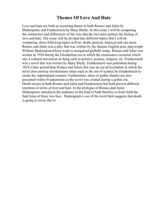 Themes Of Love And Hate
Love and hate are both an occurring theme in both Romeo and Juliet by
Shakespeare and Frankenstein by Mary Shelly. In this essay I will be comparing
the similarities and differences of the way that the two texts portray the feeling of
love and hate. The essay will be divided into different topics that I will be
comparing, these following topics will be: death, passion, betrayal and one more.
Romeo and Juliet was a play that was written by the famous English poet, playwright
William Shakespearewhose work is recognised globally today. Romeo and Juliet was
written in 1594 during the Elizabethan era in which the renaissance occurred which
saw a cultural movement in thing such as politics, science, religion, etc. Frankenstein
was a novel that was written by Mary Shelly. Frankenstein was published during
1818 a later period than Romeo and Juliet; this was an era of revolution in which the
novel does portray revolutionary ideas such as the use of science by Frankenstein to
create the supernatural creature. Furthermore, ideas of gothic themes are also
presented within Frankenstein as the novel was created during a gothic era.
Death occurs in both Romeo and Juliet and Frankenstein but both present different
emotions in terms of love and hate. In the prologue of Romeo and Juliet,
Shakespeare introduces the audience to the feud of both families as from forth the
fatal loins of these two foes . Shakespeare s use of the word fatal suggests that death
is going to occur due to
 