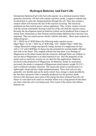 Hydrogen Batteries And Fuel Cells
Introduction Batteries/Fuel Cells Fuel cells operate via a chemical reaction which
generates electricity. All fuel cells contain a positive anode, a negative cathode and
an electrolyte to carry the charged particles through the cell. They also contain a
catalyst which will increase the rate of the reaction occurring. The electricity
produced can then used to power various appliances. This, in turn, creates a circuit
with the current continually flowing in and out of the cell until the reaction ceases .
Recently the development metal air batteries (which can be produced from a range of
metals from Aluminium to Zinc Primary and Secondary Batteries) have become very
important. They are used to power electric vehicles and other... Show more content on
Helpwriting.net ...
O2 + 2H2O+4e в†’4OH Hence the following radox reaction occurs :
Mgв†’Mg2++2e O2 + H2O+4e в†’4OH 2Mg +O2+ 2H20в†’Mg2++4OH The
voltage theoretical voltage and specific energy density of a magnesium air fuel
cell is 3.1V and 6.8kWhkg 1iii hence has the potential for creating highly efficient
fuel cells in the future. This coupled with the fact that there is no shortage of
Magnesium on the planet means that the resources, although finite, are unlikely to
run out and so Magnesium is an ideal material to use. Also the properties of the
metal, such as reactivity, toxicity etc are ideal for this applicationi. Materials
Involved in the production of Magnesium Air Batteries Anode As mentioned
previously the anode is composed of Magnesium metal (atomic weight 24.312 )
and is oxidised to produce electrons. The reason this metal is used because it is
lightweight, cheap and has a high standard potential. These fuel cells are also
generally very durable and can be easily stored. Easy storage is made possible by
the fact that a protective film is naturally produced over the positive anode.
However this decreases once some of the energy has been released from the cell.
Hence it is not ideal to be used in a situation where over a long period of time there
are times when the cell is not being used. This is part of the reason why lithium
batteries are
 