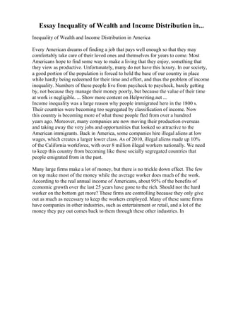 Essay Inequality of Wealth and Income Distribution in...
Inequality of Wealth and Income Distribution in America
Every American dreams of finding a job that pays well enough so that they may
comfortably take care of their loved ones and themselves for years to come. Most
Americans hope to find some way to make a living that they enjoy, something that
they view as productive. Unfortunately, many do not have this luxury. In our society,
a good portion of the population is forced to hold the base of our country in place
while hardly being redeemed for their time and effort, and thus the problem of income
inequality. Numbers of these people live from paycheck to paycheck, barely getting
by, not because they manage their money poorly, but because the value of their time
at work is negligible. ... Show more content on Helpwriting.net ...
Income inequality was a large reason why people immigrated here in the 1800 s.
Their countries were becoming too segregated by classification of income. Now
this country is becoming more of what those people fled from over a hundred
years ago. Moreover, many companies are now moving their production overseas
and taking away the very jobs and opportunities that looked so attractive to the
American immigrants. Back in America, some companies hire illegal aliens at low
wages, which creates a larger lower class. As of 2010, illegal aliens made up 10%
of the California workforce, with over 8 million illegal workers nationally. We need
to keep this country from becoming like those socially segregated countries that
people emigrated from in the past.
Many large firms make a lot of money, but there is no trickle down effect. The few
on top make most of the money while the average worker does much of the work.
According to the real annual income of Americans, about 95% of the benefits of
economic growth over the last 25 years have gone to the rich. Should not the hard
worker on the bottom get more? These firms are controlling because they only give
out as much as necessary to keep the workers employed. Many of these same firms
have companies in other industries, such as entertainment or retail, and a lot of the
money they pay out comes back to them through these other industries. In
 
