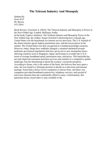 The Telecom Industry And Monopoly
Qinhan Hu
Econ 4333
Dr. Brown
4/21/2016
Book Review: Crawford, S. (2014). The Telecom Industry and Monopoly in Power in
the New Gilded Age. London, Brilliance Audio.
In the book, Captive Audience: The Telekom Industry and Monopoly Power in the
New Gilded Age, the Author, Susan Crawford is discussing how a decade ago,
United States was the benchmark for internet service provision. The U.S. boasted of
the fastest internet speed, highest penetration rates, and the lowest prices in the
market. The United States was then recognized as a leading knowledge economy.
However, today, things have suddenly changed, a situation attributed towards
lackluster government legislations that have given rise to new monopolies hence
allowing countries such as Singapore, Japan, and Europe to overtake the U.S in
terms of average broadband speed, penetration rates, and prices. This backslide has
not only deprived consumers premium services and contents in a competitive global
landscape, but also threatening to derail the country s economic prospects.
According to Susan, who is the author of the book, she believes that once upon a
time, she was found in a fortunate position to decide on a television and internet
package. Susan had a choice of two companies to choose from, and these very
companies provided broadband connectivity, telephony services, and myriad of
television channels than she could hardly afford to enjoy. Unfortunately, this
particular choice of providers is only available to the
 