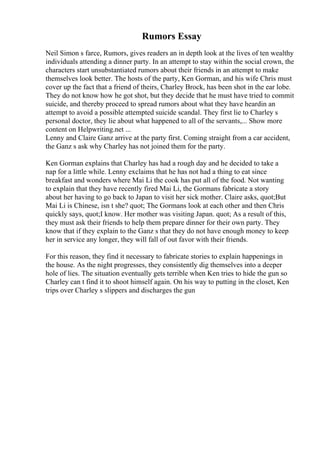 Rumors Essay
Neil Simon s farce, Rumors, gives readers an in depth look at the lives of ten wealthy
individuals attending a dinner party. In an attempt to stay within the social crown, the
characters start unsubstantiated rumors about their friends in an attempt to make
themselves look better. The hosts of the party, Ken Gorman, and his wife Chris must
cover up the fact that a friend of theirs, Charley Brock, has been shot in the ear lobe.
They do not know how he got shot, but they decide that he must have tried to commit
suicide, and thereby proceed to spread rumors about what they have heardin an
attempt to avoid a possible attempted suicide scandal. They first lie to Charley s
personal doctor, they lie about what happened to all of the servants,... Show more
content on Helpwriting.net ...
Lenny and Claire Ganz arrive at the party first. Coming straight from a car accident,
the Ganz s ask why Charley has not joined them for the party.
Ken Gorman explains that Charley has had a rough day and he decided to take a
nap for a little while. Lenny exclaims that he has not had a thing to eat since
breakfast and wonders where Mai Li the cook has put all of the food. Not wanting
to explain that they have recently fired Mai Li, the Gormans fabricate a story
about her having to go back to Japan to visit her sick mother. Claire asks, quot;But
Mai Li is Chinese, isn t she? quot; The Gormans look at each other and then Chris
quickly says, quot;I know. Her mother was visiting Japan. quot; As a result of this,
they must ask their friends to help them prepare dinner for their own party. They
know that if they explain to the Ganz s that they do not have enough money to keep
her in service any longer, they will fall of out favor with their friends.
For this reason, they find it necessary to fabricate stories to explain happenings in
the house. As the night progresses, they consistently dig themselves into a deeper
hole of lies. The situation eventually gets terrible when Ken tries to hide the gun so
Charley can t find it to shoot himself again. On his way to putting in the closet, Ken
trips over Charley s slippers and discharges the gun
 