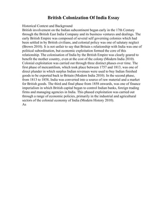 British Colonization Of India Essay
Historical Context and Background
British involvement on the Indian subcontinent began early in the 17th Century
through the British East India Company and its business ventures and dealings. The
early British Empire was composed of several self governing colonies which had
been settled in by British civilians, and colonial policy was one of salutary neglect
(Brown 2010). It is not unfair to say that Britain s relationship with India was one of
political subordination, but economic exploitation formed the core of this
relationship. The colonisation of India by the British Empire was clearly geared to
benefit the mother country, even at the cost of the colony (Modern India 2010).
Colonial exploitation was carried out through three distinct phases over time. The
first phase of mercantilism, which took place between 1757 and 1813, was one of
direct plunder in which surplus Indian revenues were used to buy Indian finished
goods to be exported back to Britain (Modern India 2010). In the second phase,
from 1813 to 1858, India was converted into a source of raw material and a market
for British goods. The third and final phase from 1858 onwards, was one of finance
imperialism in which British capital began to control Indian banks, foreign trading
firms and managing agencies in India. This phased exploitation was carried out
through a range of economic policies, primarily in the industrial and agricultural
sectors of the colonial economy of India (Modern History 2010).
As
 