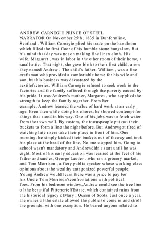 ANDREW CARNEGIE PRINCE OF STEEL
NARRATOR On November 25th, 1835 in Dunfermline,
Scotland , William Carnegie plied his trade on the handloom
which filled the first floor of his humble stone bungalow. But
his mind that day was not on making fine linen cloth. His
wife, Margaret , was in labor in the other room of their home, a
small attic. That night, she gave birth to their first child, a son
they named Andrew . The child's father, William , was a fine
craftsman who provided a comfortable home for his wife and
son, but his business was devastated by the
textilefactories. William Carnegie refused to seek work in the
factories and the family suffered through the poverty caused by
his pride. It was Andrew's mother, Margaret , who supplied the
strength to keep the family together. From her
example, Andrew learned the value of hard work at an early
age. Even then while doing his chores, he showed contempt for
things that stood in his way. One of his jobs was to fetch water
from the town well. By custom, the townspeople put out their
buckets to form a line the night before. But Andrewgot tired of
watching late risers take their place in front of him. One
morning, he simply kicked their buckets out of theway and took
his place at the head of the line. No one stopped him. Going to
school wasn't mandatory and Andrewdidn't start until he was
eight. Most of his early education was learned at the feet of his
father and uncles, George Lauder , who ran a grocery market,
and Tom Morrison , a fiery public speaker whose working-class
opinions about the wealthy antagonized powerful people.
Young Andrew would learn there was a price to pay for
his Uncle Tom Morrison'sconfrontations with political
foes. From his bedroom window,Andrew could see the tree line
of the beautiful PittencrieffEstate, which contained ruins from
the historical legacy ofMary , Queen of Scots. Just once a year,
the owner of the estate allowed the public to come in and stroll
the grounds, with one exception. He barred anyone related to
 