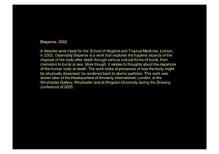 Disperse. 2002.

A dissolve work made for the School of Hygiene and Tropical Medicine, London,
in 2002. Ostensibly Disperse is a work that explores the hygiene aspects of the
disposal of the body after death through various cultural forms of burial, from
cremation to burial at sea. More though, it relates to thoughts about the departure
of the human body at death. The work looks at processes of how the body might
be physically dispersed; be rendered back to atomic particles. This work was
shown later at the Headquarters of Amnesty International, London, at the
Winchester Gallery, Winchester and at Kingston University during the Drawing
conference of 2005.
 