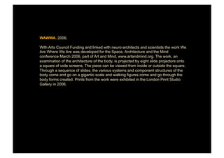 WAWWA. 2006.

With Arts Council Funding and linked with neuro-architects and scientists the work We
Are Where We Are was developed for the Space, Architecture and the Mind
conference March 2006, part of Art and Mind, www.artandmind.org. The work, an
examination of the architecture of the body, is projected by eight slide projectors onto
a square of voile screens. The piece can be viewed from inside or outside the square.
Through a sequence of slides, the various systems and component structures of the
body come and go on a gigantic scale and walking figures come and go through the
body forms created. Prints from the work were exhibited in the London Print Studio
Gallery in 2006.
 