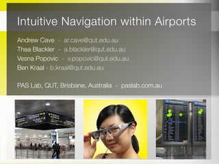 Intuitive Navigation within Airports
Andrew Cave - ar.cave@qut.edu.au
Thea Blackler - a.blackler@qut.edu.au
Vesna Popovic - v.popovic@qut.edu.au
Ben Kraal - b.kraal@qut.edu.au
PAS Lab, QUT, Brisbane, Australia - paslab.com.au
 