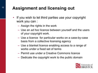 Assignment and licensing out If you wish to let third parties use your copyright work you can :  Assign the rights in the work Use an  ad hoc  licence between yourself and the users of your copyright work.  Use a licence  for particular works on a case-by-case basis from a collective licensing agency Use a blanket licence enabling access to a range of works under a fixed set of terms  Permit use under a Creative Commons licence Dedicate the copyright work to the public domain 