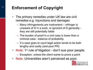 Enforcement of Copyright The primary remedies under UK law are civil remedies e.g. injunctions and damages  Many infringements are inadvertent – infringer is unaware of © in a work, or ignorant of © generally - they are still potentially liable The burden of proof in a civil case is lower than a criminal case - balance of probability If a case goes to court legal action tends to be both lengthy and costly (and poor PR) Note:  1 st  rule of litigation - don’t sue poor people. Exception: unless the client wants to prove a point Note:  Universities aren’t perceived as poor. 