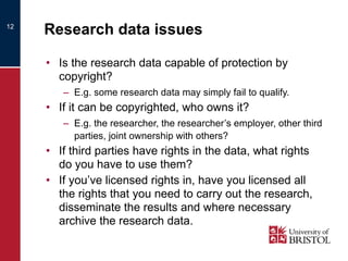 Research data issues Is the research data capable of protection by copyright? E.g. some research data may simply fail to qualify. If it can be copyrighted, who owns it? E.g. the researcher, the researcher’s employer, other third parties, joint ownership with others? If third parties have rights in the data, what rights do you have to use them? If you’ve licensed rights in, have you licensed all the rights that you need to carry out the research, disseminate the results and where necessary archive the research data. 