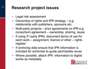 Research project issues Legal risk assessment Ownership of rights and IPR strategy – e.g. relationship with publishers, sponsors etc. Multi-party projects – prior agreements on IPR e.g. consortium agreement – ownership, sharing, reuse If using 3 rd  party IPRs, document terms of use for each work – assignment, licence or other – rights register If archiving data ensure that IPR information is included for archivists to guide permissible reuse Where possible, attach IPR  information to digital works as metadata. 