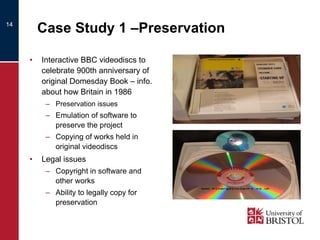 Case Study 1 –Preservation Interactive BBC videodiscs to celebrate 900th anniversary of original Domesday Book – info. about how Britain in 1986  Preservation issues  Emulation of software to preserve the project Copying of works held in original videodiscs Legal issues Copyright in software and other works Ability to legally copy for preservation  