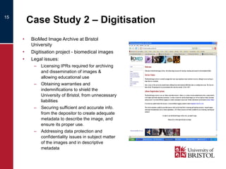 Case Study 2 – Digitisation BioMed Image Archive at Bristol University Digitisation project - biomedical images Legal issues: Licensing IPRs required for archiving and dissemination of images & allowing educational use Obtaining warranties and indemnifications to shield the University of Bristol, from unnecessary liabilities Securing sufficient and accurate info. from the depositor to create adequate metadata to describe the image, and ensure its proper use. Addressing data protection and confidentiality issues in subject matter of the images and in descriptive metadata 