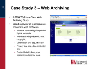 Case Study 3 – Web Archiving JISC & Wellcome Trust Web Archiving Study  Broad overview of legal issues of concern to web archivists National laws on legal deposit of digital materials; Intellectual Property laws, esp. copyright; Defamation law , esp. libel law; Privacy law, esp. data protection law; Content liability laws, esp. obscenity/indecency laws. 