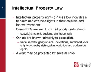 Intellectual Property Law Intellectual property rights (IPRs) allow individuals to claim and exercise rights in their creative and innovative works Some IPRs are well known (if poorly understood) copyright, patent, designs, and trademark Others are known primarily to specialists trade secrets, geographical indications, semiconductor chip topography rights, plant varieties and performers rights. A work may be protected by several IPRs. 