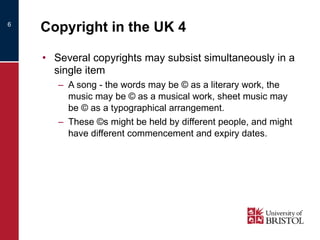 Copyright in the UK 4 Several copyrights may subsist simultaneously in a single item A song - the words may be © as a literary work, the music may be © as a musical work, sheet music may be © as a typographical arrangement. These ©s might be held by different people, and might have different commencement and expiry dates. 