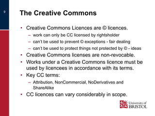 The Creative Commons Creative Commons Licences are © licences. work can only be CC licensed by rightsholder can’t be used to prevent © exceptions - fair dealing can’t be used to protect things not protected by © - ideas Creative Commons licenses are non-revocable. Works under a Creative Commons licence must be used by licencees in accordance with its terms. Key CC terms: Attribution, NonCommercial, NoDerivatives and ShareAlike  CC licences can vary considerably in scope. 