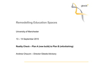 Remodelling Education Spaces


University of Manchester


13 – 14 September 2010


Reality Check – Plan A (new build) to Plan B (refurbishing)


Andrew Chauvin – Director Gleeds Advisory
 