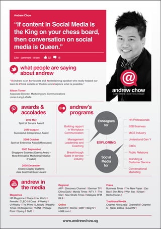 Andrew Chow shared some insight
    Andrew Chow


    “If content in Social Media is
    the King on your chess board,
    then conversation on social
    media is Queen.”
    Like . comment . share          52       16



         what people are saying
         about andrew
“@Andrew is an #articulate and #entertaining speaker who really helped our
team to #think outside of the box and #explore what is possible.”

Alison Turner
Associate Director, Marketing and Communications
Jones Lang LaSalle



          awards &                                     andrew’s
          accolades                                    programs
                2012 May                                                                                   HR Professionals
                                                                                Enneagram
        Spirit of Service Award
                                                  Building rapport                 for                     B2B Business
           2010 August                              in Workplace
   Successful Entrepreneur Award                  Communication                                            MICE Industry

              2008 October                          Management                                             Understand Gen Y
 Spirit of Enterprise Award (Honouree)            Leadership and                EXPLORING
                                                       Coaching                                            CXOs
         2007 September
 Singapore Business Events Award -                  Breakthrough                                           Public Relations
 Most Innovative Marketing Initiative             Sales in service
              (Finalist)                                  industry
                                                                                    Social                 Branding &
                                                                                    Media                  Customer Service
           2000 December                                                             for
       Xtralite Display Systems                                                                            Conversational
      Asia Best Distributor Award                                                                          Marketing


          andrew in
          the media
                                             Regional                                   Press
                                             AFP | Discovery Channel | German TV |      Business Times | The New Paper | Zao
                                             China Daily | Manila Times | NTV 7 | The   Bao | Shin Ming | Wan Bao | Urban |
Magazines                                    Star | New Straits Times | Malaysia BFM    Berita Harian |
HR Magazine | Shape | Her World |            89.9 |
Female | CLEO | 8 Days | I-Weekly |                                                     Traditional Media
U-Weekly | The Prime | Lifestyle | Healthy   Online                                     Channel News Asia | Channel 8 | Channel
Times | IS Magazine | POINT | Vintage        RazorTV | Stomp | OMY | BlogTV |           U | Radio 938live | Love972 |
Point | Spring || SME |                      in988.com |



                                                  www.andrewchow.sg
 