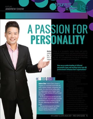 15HR SUMMIT & EXPO ASIA 2017 - FREE EXPO GUIDE
ANDREW CHOW
FEATURE
How can an understanding of different
personality types and working styles help HR
professionals influence their organisations?
Personality is defined as a set of behaviours,
thoughts and even language patterns used by
different individuals that reflects
their values, motivation, fears,
and views of the world.
Identifying different
personalities at work will help HR
professionals to:
•	 Place the right people in
the same work group. There
will also be more cohesive
working relationships with some
personality types than the others.
•	 Customise the style of
presentation according to the
resistance focus of different
personalities. Getting buy-in or
consensus sooner will reduce time
and resources over meetings and
discussion that are not making
A PASSION FOR
PERSONALITY
Andrew Chow is a successful social media and public
relations strategist, entrepreneur, and best-selling author of
the “24/7” series of books. In his HR Summit and Expo Asia
2017 power talk, he’ll be explaining how the art of building
rapport is the key to success in communication.
BIO BRIEF
Andrew Chow Andrew Chow is known in
Singapore as a successful social media and
public relations strategist, entrepreneur and
speaker. He is also the best-selling author
of a highly popular series of books: Social
Media 247, Public Relations 247 and Personal
Branding 247.
His 30-year career has seen him work with
an array of clients, and he has made successful
presentations in over 15 countries in the last
five years, addressing more than 20,000
people.
Chow was listed among the Top 10 Most
Influential Speaker in Singapore by the
Singapore Business Review in 2013.
 