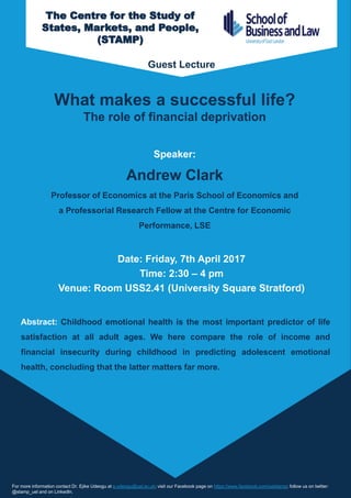 What makes a successful life?
The role of financial deprivation
Speaker:
Andrew Clark
Professor of Economics at the Paris School of Economics and
a Professorial Research Fellow at the Centre for Economic
Performance, LSE
Date: Friday, 7th April 2017
Time: 2:30 – 4 pm
Venue: Room USS2.41 (University Square Stratford)
For more information contact Dr. Ejike Udeogu at e.udeogu@uel.ac.uk; visit our Facebook page on https://www.facebook.com/uelstamp; follow us on twitter:
@stamp_uel and on LinkedIn.
Abstract: Childhood emotional health is the most important predictor of life
satisfaction at all adult ages. We here compare the role of income and
financial insecurity during childhood in predicting adolescent emotional
health, concluding that the latter matters far more.
The Centre for the Study of
States, Markets, and People,
(STAMP)
Guest Lecture
 