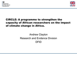 CIRCLE: A programme to strengthen the
capacity of African researchers on the impact
of climate change in Africa.
Andrew Clayton
Research and Evidence Division
DFID
 