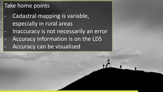 Take home points
- Cadastral mapping is variable,
especially in rural areas
- Inaccuracy is not necessarily an error
- Accuracy information is on the LDS
- Accuracy can be visualised
 