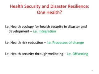 Health Security and Disaster Resilience: One Health? i.e. Health ecology for health security in disaster and development –  i.e.   Integration i.e. Health risk reduction –  i.e. Processes of change i.e. Health security through wellbeing –  i.e.   Offsetting 