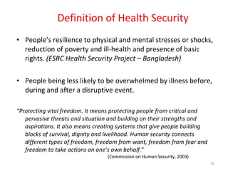 Definition of Health Security People’s resilience to physical and mental stresses or shocks, reduction of poverty and ill-health and presence of basic rights.  (ESRC Health Security Project – Bangladesh) People being less likely to be overwhelmed by illness before, during and after a disruptive event. “ Protecting vital freedom. It means protecting people from critical and pervasive threats and situation and building on their strengths and aspirations. It also means creating systems that give people building blocks of survival, dignity and livelihood. Human security connects different types of freedom, freedom from want, freedom from fear and freedom to take actions on one’s own behalf.”  (Commission on Human Security, 2003)  