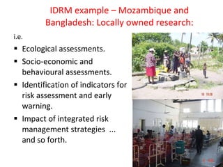 IDRM example – Mozambique and Bangladesh: Locally owned research: i.e. Ecological assessments.  Socio-economic and behavioural assessments. Identification of indicators for risk assessment and early warning. Impact of integrated risk management strategies  ... and so forth. 