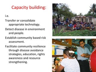 Capacity building: i.e. Transfer or consolidate appropriate technology. Detect disease in environment and people. Establish community based risk assessment. Facilitate community resilience through disease avoidance strategies, education, rights awareness and resource strengthening. 