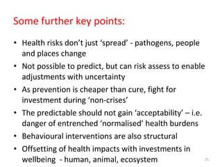 Some further key points:  Health risks don’t just ‘spread’ - pathogens, people and places change Not possible to predict, but can risk assess to enable adjustments with uncertainty As prevention is cheaper than cure, fight for investment during ‘non-crises’ The predictable should not gain ‘acceptability’ – i.e. danger of entrenched ‘normalised’ health burdens  Behavioural interventions are also structural Offsetting of health impacts with investments in wellbeing  - human, animal, ecosystem 