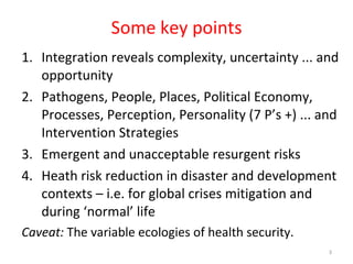 Some key points Integration reveals complexity, uncertainty ... and opportunity Pathogens, People, Places, Political Economy, Processes, Perception, Personality (7 P’s +) ... and Intervention Strategies Emergent and unacceptable resurgent risks Heath risk reduction in disaster and development contexts – i.e. for global crises mitigation and during ‘normal’ life Caveat:  The variable ecologies of health security.  