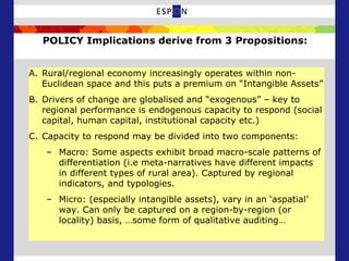 POLICY Implications derive from 3 Propositions:
A. Rural/regional economy increasingly operates within non-
Euclidean space and this puts a premium on “Intangible Assets”
B. Drivers of change are globalised and “exogenous” – key to
regional performance is endogenous capacity to respond (social
capital, human capital, institutional capacity etc.)
C. Capacity to respond may be divided into two components:
– Macro: Some aspects exhibit broad macro-scale patterns of
differentiation (i.e meta-narratives have different impacts
in different types of rural area). Captured by regional
indicators, and typologies.
– Micro: (especially intangible assets), vary in an ‘aspatial’
way. Can only be captured on a region-by-region (or
locality) basis, …some form of qualitative auditing…
 
