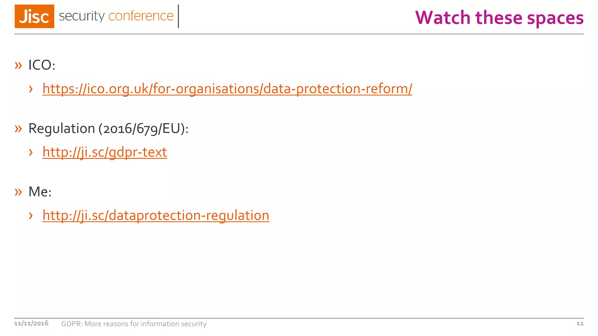 Watch these spaces
» ICO:
› https://ico.org.uk/for-organisations/data-protection-reform/
» Regulation (2016/679/EU):
› http://ji.sc/gdpr-text
» Me:
› http://ji.sc/dataprotection-regulation
11/11/2016 GDPR: More reasons for information security 11
 