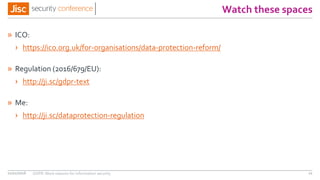 Watch these spaces
» ICO:
› https://ico.org.uk/for-organisations/data-protection-reform/
» Regulation (2016/679/EU):
› http://ji.sc/gdpr-text
» Me:
› http://ji.sc/dataprotection-regulation
11/11/2016 GDPR: More reasons for information security 11
 