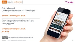 jisc.ac.uk
One CastleparkTower Hill Bristol BS2 0JA
customerservices@jisc.ac.uk
T 020 3697 5800
Except where otherwise noted, this work is licensed under CC-BY-NC-ND
Thanks
Andrew Cormack
Chief Regulatory Adviser, JiscTechnologies
Andrew.Cormack@jisc.ac.uk
11/11/2016 GDPR: More reasons for information security 12
 