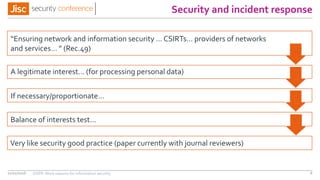 Security and incident response
11/11/2016 GDPR: More reasons for information security 6
Very like security good practice (paper currently with journal reviewers)
“Ensuring network and information security … CSIRTs… providers of networks
and services… ” (Rec.49)
A legitimate interest… (for processing personal data)
If necessary/proportionate…
Balance of interests test…
 