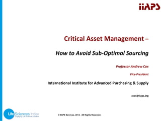 IIAPS

Critical Asset Management –
How to Avoid Sub‐Optimal Sourcing
Professor Andrew Cox
Vice‐President

International Institute for Advanced Purchasing & Supply
acox@iiaps.org

© © IIAPS Services, 2013. All Rights Reserved.
IIAPS Services, 2013. All Rights Reserved.

 
