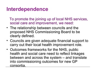 Interdependence To promote the joining up of local NHS services, social care and improvement, we need: The relationship between councils and the proposed NHS Commissioning Board to be clearly defined. Councils are given adequate financial support to carry out their local health improvement role. Outcomes frameworks for the NHS, public health and social care need to reflect linkages between and across the system – and translate into commissioning outcomes for new GP consortia. 